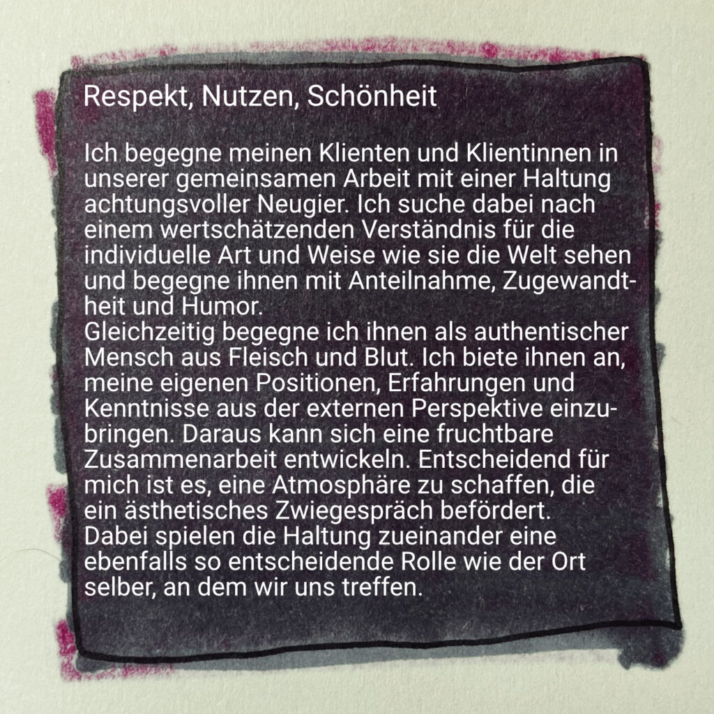 Respekt, Nutzen, Schönheit

Ich begegne meinen Klienten und Klientinnen in unserer gemeinsamen Arbeit mit einer Haltung
achtungsvoller Neugier. Ich suche dabei nach einem wertschätzenden Verständnis für die individuelle Art und Weise wie sie die Welt sehen und begegne ihnen mit Anteilnahme, Zugewandtheit und Humor.

Gleichzeitig begegne ich ihnen als authentischer Mensch aus Fleisch und Blut. Ich biete ihnen an, meine eigenen Positionen, Erfahrungen und Kenntnisse aus der externen Perspektive einzubringen. Daraus kann sich eine fruchtbare Zusammenarbeit entwickeln. Entscheidend für mich ist es, eine Atmosphäre zu schaffen, die ein ästhetisches Zwiegespräch befördert. 
Dabei spielen die Haltung zueinander eine ebenfalls so entscheidende Rolle wie der Ort selber, an dem wir uns treffen.