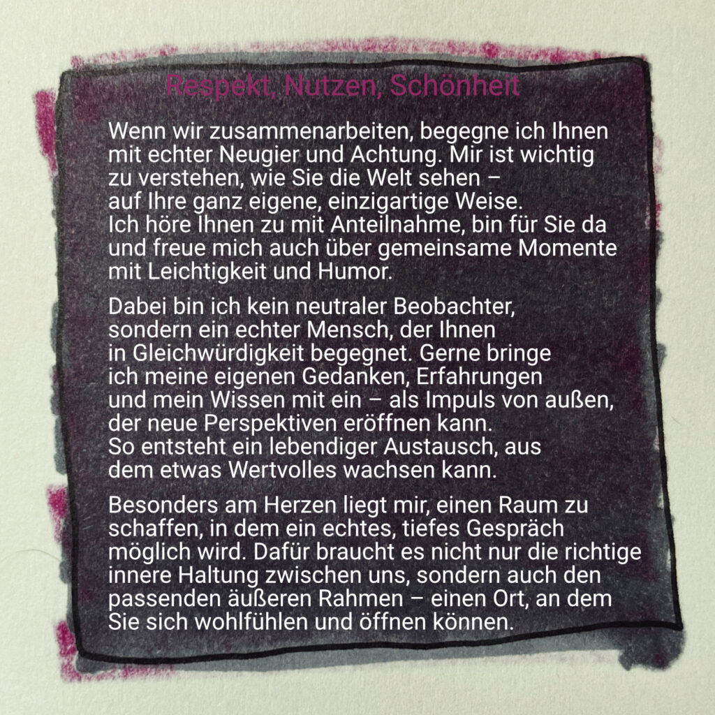 Respekt, Nutzen, Schönheit

Wenn wir zusammenarbeiten, begegne ich Ihnen mit echter Neugier und Achtung. Mir ist wichtig zu verstehen, wie Sie die Welt sehen - auf Ihre ganz eigene, einzigartige Weise. 
Ich höre Ihnen zu mit Anteilnahme, bin für Sie da und freue mich auch über gemeinsame Momente mit Leichtigkeit und Humor.
Dabei bin ich kein neutraler Beobachter, sondern ein echter Mensch, der Ihnen in Gleichwürdigkeit begegnet. Gerne bringe ich meine eigenen Gedanken, Erfahrungen und mein Wissen mit ein – als Impuls von außen, der neue Perspektiven eröffnen kann. 
So entsteht ein lebendiger Austausch, aus dem etwas Wertvolles wachsen kann.
Besonders am Herzen liegt mir, einen Raum zu schaffen, in dem ein echtes, tiefes Gespräch möglich wird. Dafür braucht es nicht nur die richtige innere Haltung zwischen uns, sondern auch den passenden äußeren Rahmen – einen Ort, an dem Sie sich wohlfühlen und öffnen können.