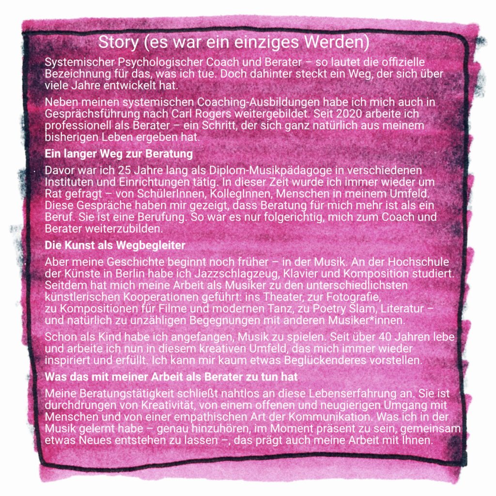 Systemischer Psychologischer Coach und Berater – so lautet die offizielle 
Bezeichnung für das, was ich tue. Doch dahinter steckt ein Weg, der sich über 
viele Jahre entwickelt hat.
Neben meinen systemischen Coaching-Ausbildungen habe ich mich auch in 
Gesprächsführung nach Carl Rogers weitergebildet. Seit 2020 arbeite ich 
professionell als Berater – ein Schritt, der sich ganz natürlich aus meinem 
bisherigen Leben ergeben hat.
Ein langer Weg zur Beratung
Davor war ich 25 Jahre lang als Diplom-Musikpädagoge in verschiedenen 
Instituten und Einrichtungen tätig. In dieser Zeit wurde ich immer wieder um 
Rat gefragt – von SchülerInnen, KollegInnen, Menschen in meinem Umfeld. 
Diese Gespräche haben mir gezeigt, dass Beratung für mich mehr ist als ein 
Beruf. Sie ist eine Berufung. So war es nur folgerichtig, mich zum Coach und 
Berater weiterzubilden.
Die Kunst als Wegbegleiter
Aber meine Geschichte beginnt noch früher – in der Musik. An der Hochschule 
der Künste in Berlin habe ich Jazzschlagzeug, Klavier und Komposition studiert. 
Seitdem hat mich meine Arbeit als Musiker zu den unterschiedlichsten 
künstlerischen Kooperationen geführt: ins Theater, zur Fotografie, 
zu Kompositionen für Filme und modernen Tanz, zu Poetry Slam, Literatur – 
und natürlich zu unzähligen Begegnungen mit anderen Musiker*innen.
Schon als Kind habe ich angefangen, Musik zu spielen. Seit über 40 Jahren lebe 
und arbeite ich nun in diesem kreativen Umfeld, das mich immer wieder 
inspiriert und erfüllt. Ich kann mir kaum etwas Beglückenderes vorstellen.
Was das mit meiner Arbeit als Berater zu tun hat
Meine Beratungstätigkeit schließt nahtlos an diese Lebenserfahrung an. Sie ist 
durchdrungen von Kreativität, von einem offenen und neugierigen Umgang mit 
Menschen und von einer empathischen Art der Kommunikation. Was ich in der 
Musik gelernt habe – genau hinzuhören, im Moment präsent zu sein, gemeinsam 
etwas Neues entstehen zu lassen –, das prägt auch meine Arbeit mit Ihnen.